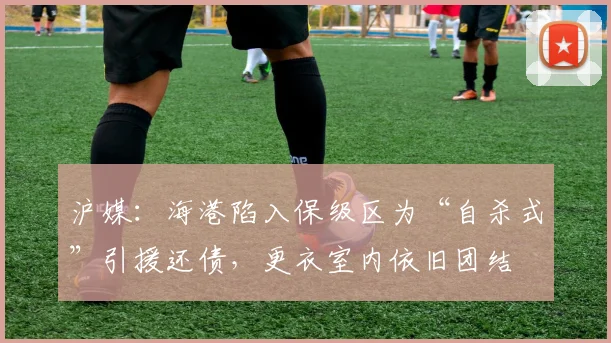 沪媒：海港陷入保级区为“自杀式”引援还债，更衣室内依旧团结