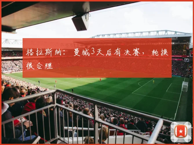 格拉斯纳：曼城3天后有决赛，轮换很合理