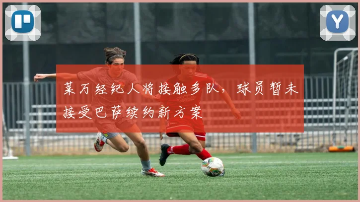 莱万经纪人将接触多队，球员暂未接受巴萨续约新方案