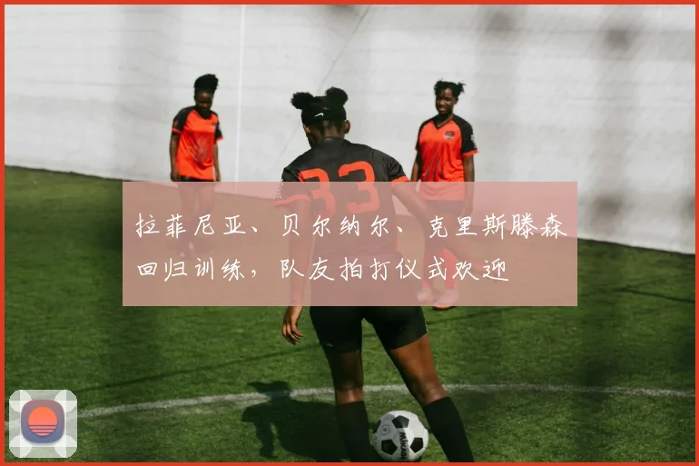 拉菲尼亚、贝尔纳尔、克里斯滕森回归训练，队友拍打仪式欢迎