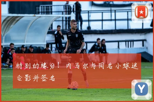 特别的缘分！内马尔与同名小球迷合影并签名